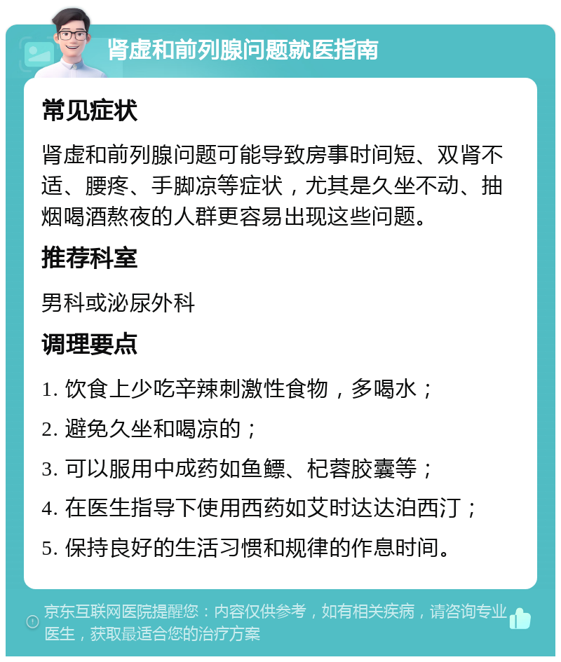 肾虚和前列腺问题就医指南 常见症状 肾虚和前列腺问题可能导致房事时间短、双肾不适、腰疼、手脚凉等症状，尤其是久坐不动、抽烟喝酒熬夜的人群更容易出现这些问题。 推荐科室 男科或泌尿外科 调理要点 1. 饮食上少吃辛辣刺激性食物，多喝水； 2. 避免久坐和喝凉的； 3. 可以服用中成药如鱼鳔、杞蓉胶囊等； 4. 在医生指导下使用西药如艾时达达泊西汀； 5. 保持良好的生活习惯和规律的作息时间。