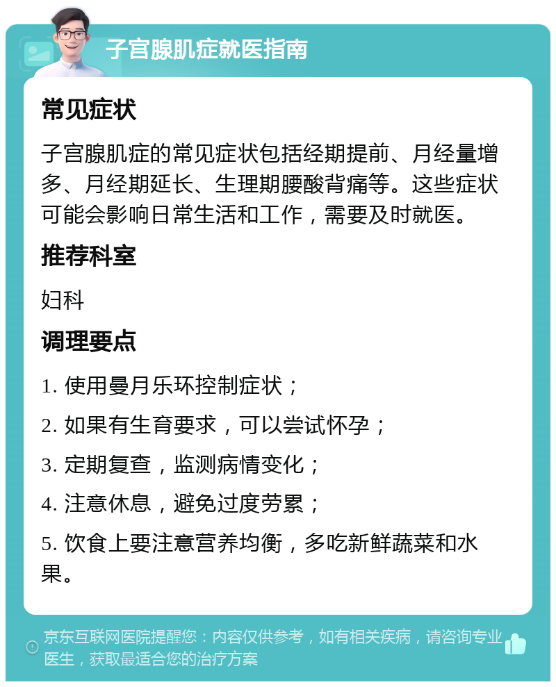 子宫腺肌症就医指南 常见症状 子宫腺肌症的常见症状包括经期提前、月经量增多、月经期延长、生理期腰酸背痛等。这些症状可能会影响日常生活和工作，需要及时就医。 推荐科室 妇科 调理要点 1. 使用曼月乐环控制症状； 2. 如果有生育要求，可以尝试怀孕； 3. 定期复查，监测病情变化； 4. 注意休息，避免过度劳累； 5. 饮食上要注意营养均衡，多吃新鲜蔬菜和水果。