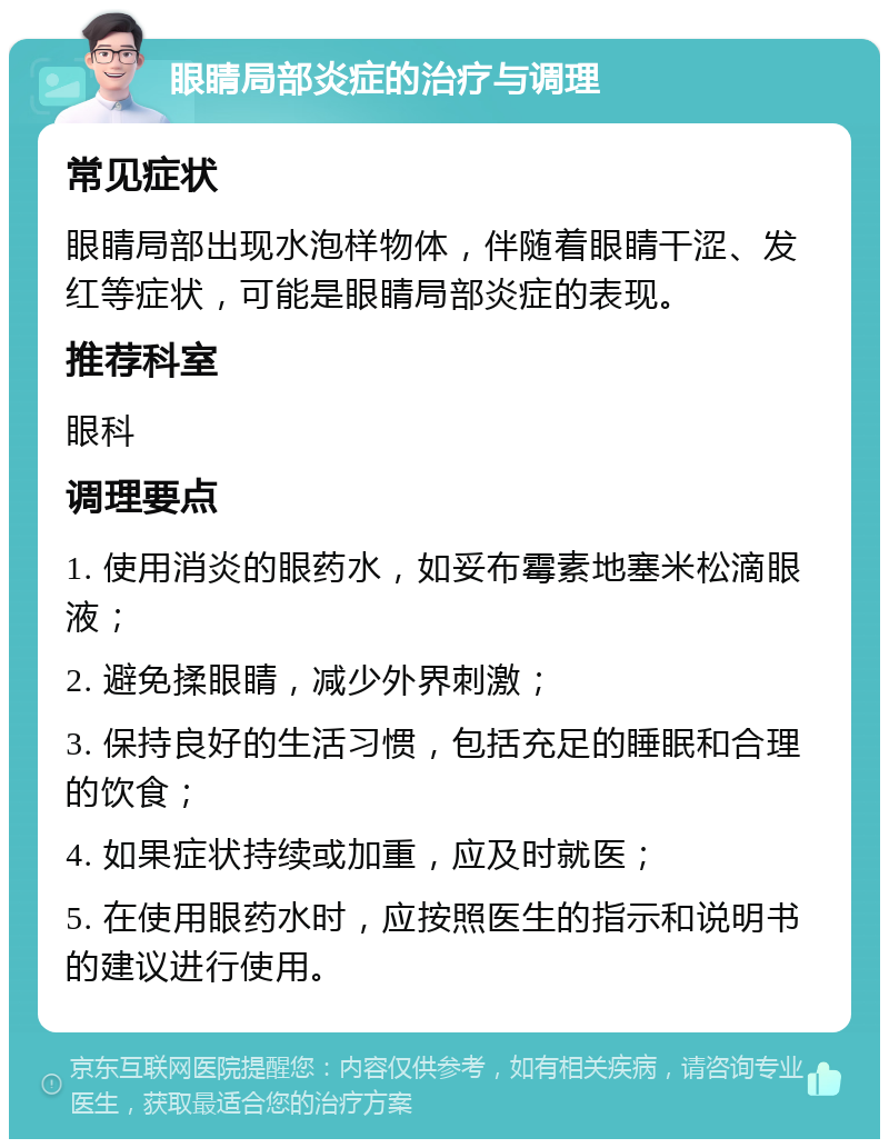 眼睛局部炎症的治疗与调理 常见症状 眼睛局部出现水泡样物体，伴随着眼睛干涩、发红等症状，可能是眼睛局部炎症的表现。 推荐科室 眼科 调理要点 1. 使用消炎的眼药水，如妥布霉素地塞米松滴眼液； 2. 避免揉眼睛，减少外界刺激； 3. 保持良好的生活习惯，包括充足的睡眠和合理的饮食； 4. 如果症状持续或加重，应及时就医； 5. 在使用眼药水时，应按照医生的指示和说明书的建议进行使用。