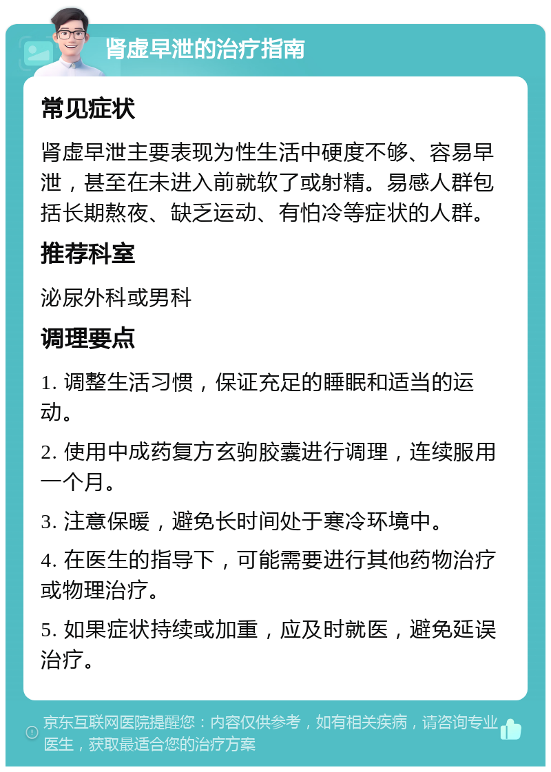 肾虚早泄的治疗指南 常见症状 肾虚早泄主要表现为性生活中硬度不够、容易早泄，甚至在未进入前就软了或射精。易感人群包括长期熬夜、缺乏运动、有怕冷等症状的人群。 推荐科室 泌尿外科或男科 调理要点 1. 调整生活习惯，保证充足的睡眠和适当的运动。 2. 使用中成药复方玄驹胶囊进行调理，连续服用一个月。 3. 注意保暖，避免长时间处于寒冷环境中。 4. 在医生的指导下，可能需要进行其他药物治疗或物理治疗。 5. 如果症状持续或加重，应及时就医，避免延误治疗。