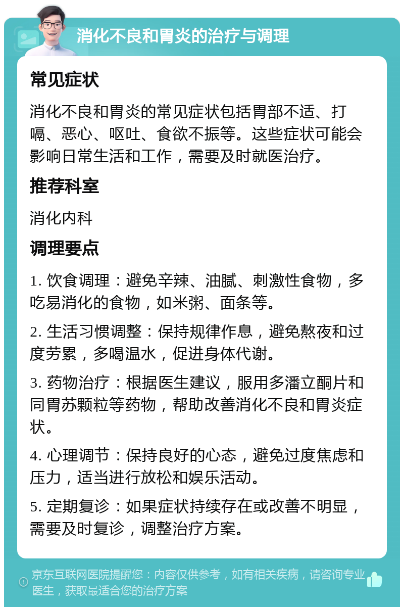 消化不良和胃炎的治疗与调理 常见症状 消化不良和胃炎的常见症状包括胃部不适、打嗝、恶心、呕吐、食欲不振等。这些症状可能会影响日常生活和工作，需要及时就医治疗。 推荐科室 消化内科 调理要点 1. 饮食调理：避免辛辣、油腻、刺激性食物，多吃易消化的食物，如米粥、面条等。 2. 生活习惯调整：保持规律作息，避免熬夜和过度劳累，多喝温水，促进身体代谢。 3. 药物治疗：根据医生建议，服用多潘立酮片和同胃苏颗粒等药物，帮助改善消化不良和胃炎症状。 4. 心理调节：保持良好的心态，避免过度焦虑和压力，适当进行放松和娱乐活动。 5. 定期复诊：如果症状持续存在或改善不明显，需要及时复诊，调整治疗方案。