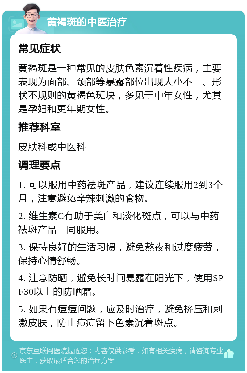 黄褐斑的中医治疗 常见症状 黄褐斑是一种常见的皮肤色素沉着性疾病，主要表现为面部、颈部等暴露部位出现大小不一、形状不规则的黄褐色斑块，多见于中年女性，尤其是孕妇和更年期女性。 推荐科室 皮肤科或中医科 调理要点 1. 可以服用中药祛斑产品，建议连续服用2到3个月，注意避免辛辣刺激的食物。 2. 维生素C有助于美白和淡化斑点，可以与中药祛斑产品一同服用。 3. 保持良好的生活习惯，避免熬夜和过度疲劳，保持心情舒畅。 4. 注意防晒，避免长时间暴露在阳光下，使用SPF30以上的防晒霜。 5. 如果有痘痘问题，应及时治疗，避免挤压和刺激皮肤，防止痘痘留下色素沉着斑点。