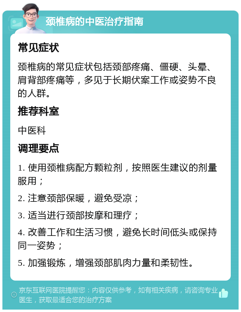 颈椎病的中医治疗指南 常见症状 颈椎病的常见症状包括颈部疼痛、僵硬、头晕、肩背部疼痛等，多见于长期伏案工作或姿势不良的人群。 推荐科室 中医科 调理要点 1. 使用颈椎病配方颗粒剂，按照医生建议的剂量服用； 2. 注意颈部保暖，避免受凉； 3. 适当进行颈部按摩和理疗； 4. 改善工作和生活习惯，避免长时间低头或保持同一姿势； 5. 加强锻炼，增强颈部肌肉力量和柔韧性。