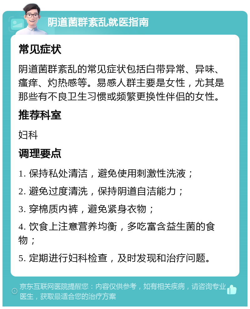 阴道菌群紊乱就医指南 常见症状 阴道菌群紊乱的常见症状包括白带异常、异味、瘙痒、灼热感等。易感人群主要是女性，尤其是那些有不良卫生习惯或频繁更换性伴侣的女性。 推荐科室 妇科 调理要点 1. 保持私处清洁，避免使用刺激性洗液； 2. 避免过度清洗，保持阴道自洁能力； 3. 穿棉质内裤，避免紧身衣物； 4. 饮食上注意营养均衡，多吃富含益生菌的食物； 5. 定期进行妇科检查，及时发现和治疗问题。