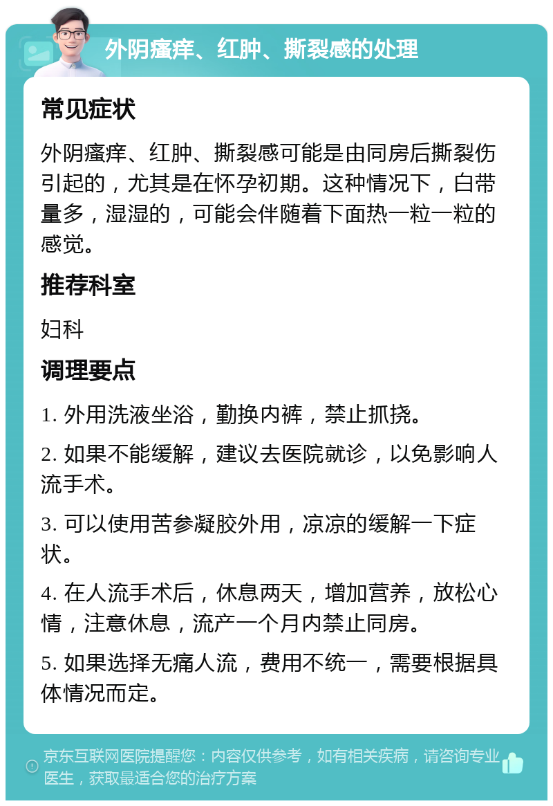 外阴瘙痒、红肿、撕裂感的处理 常见症状 外阴瘙痒、红肿、撕裂感可能是由同房后撕裂伤引起的，尤其是在怀孕初期。这种情况下，白带量多，湿湿的，可能会伴随着下面热一粒一粒的感觉。 推荐科室 妇科 调理要点 1. 外用洗液坐浴，勤换内裤，禁止抓挠。 2. 如果不能缓解，建议去医院就诊，以免影响人流手术。 3. 可以使用苦参凝胶外用，凉凉的缓解一下症状。 4. 在人流手术后，休息两天，增加营养，放松心情，注意休息，流产一个月内禁止同房。 5. 如果选择无痛人流，费用不统一，需要根据具体情况而定。