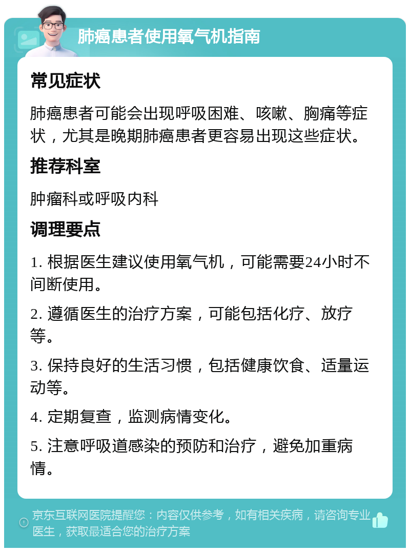 肺癌患者使用氧气机指南 常见症状 肺癌患者可能会出现呼吸困难、咳嗽、胸痛等症状，尤其是晚期肺癌患者更容易出现这些症状。 推荐科室 肿瘤科或呼吸内科 调理要点 1. 根据医生建议使用氧气机，可能需要24小时不间断使用。 2. 遵循医生的治疗方案，可能包括化疗、放疗等。 3. 保持良好的生活习惯，包括健康饮食、适量运动等。 4. 定期复查，监测病情变化。 5. 注意呼吸道感染的预防和治疗，避免加重病情。