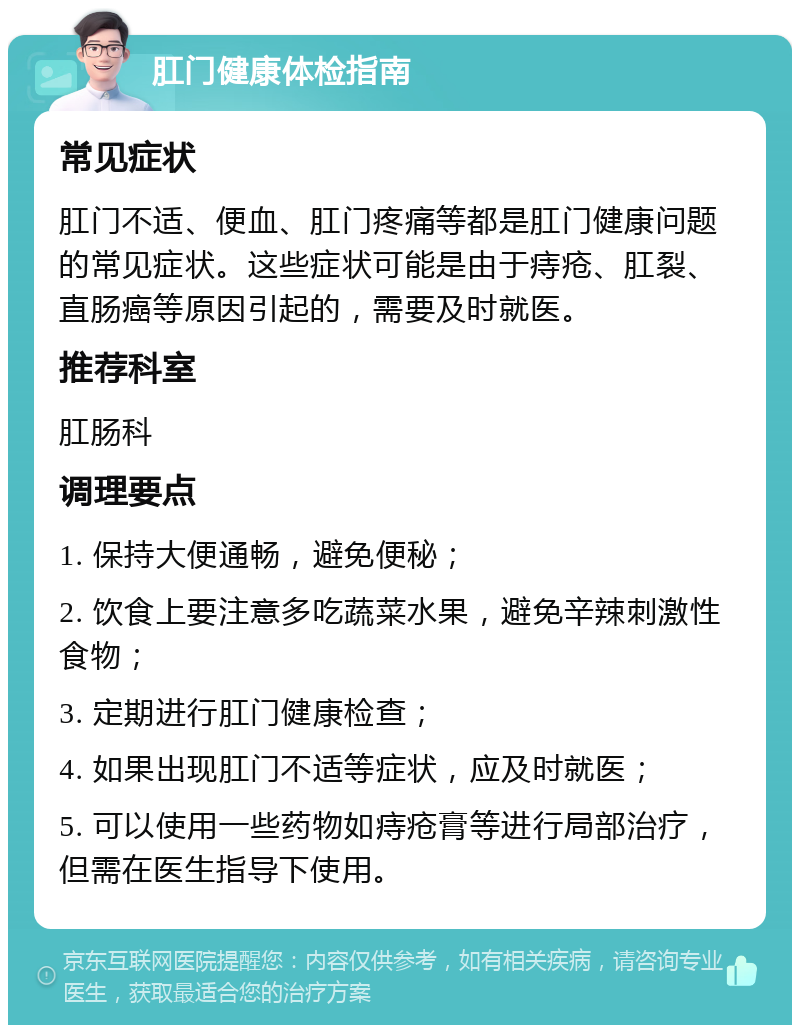 肛门健康体检指南 常见症状 肛门不适、便血、肛门疼痛等都是肛门健康问题的常见症状。这些症状可能是由于痔疮、肛裂、直肠癌等原因引起的，需要及时就医。 推荐科室 肛肠科 调理要点 1. 保持大便通畅，避免便秘； 2. 饮食上要注意多吃蔬菜水果，避免辛辣刺激性食物； 3. 定期进行肛门健康检查； 4. 如果出现肛门不适等症状，应及时就医； 5. 可以使用一些药物如痔疮膏等进行局部治疗，但需在医生指导下使用。