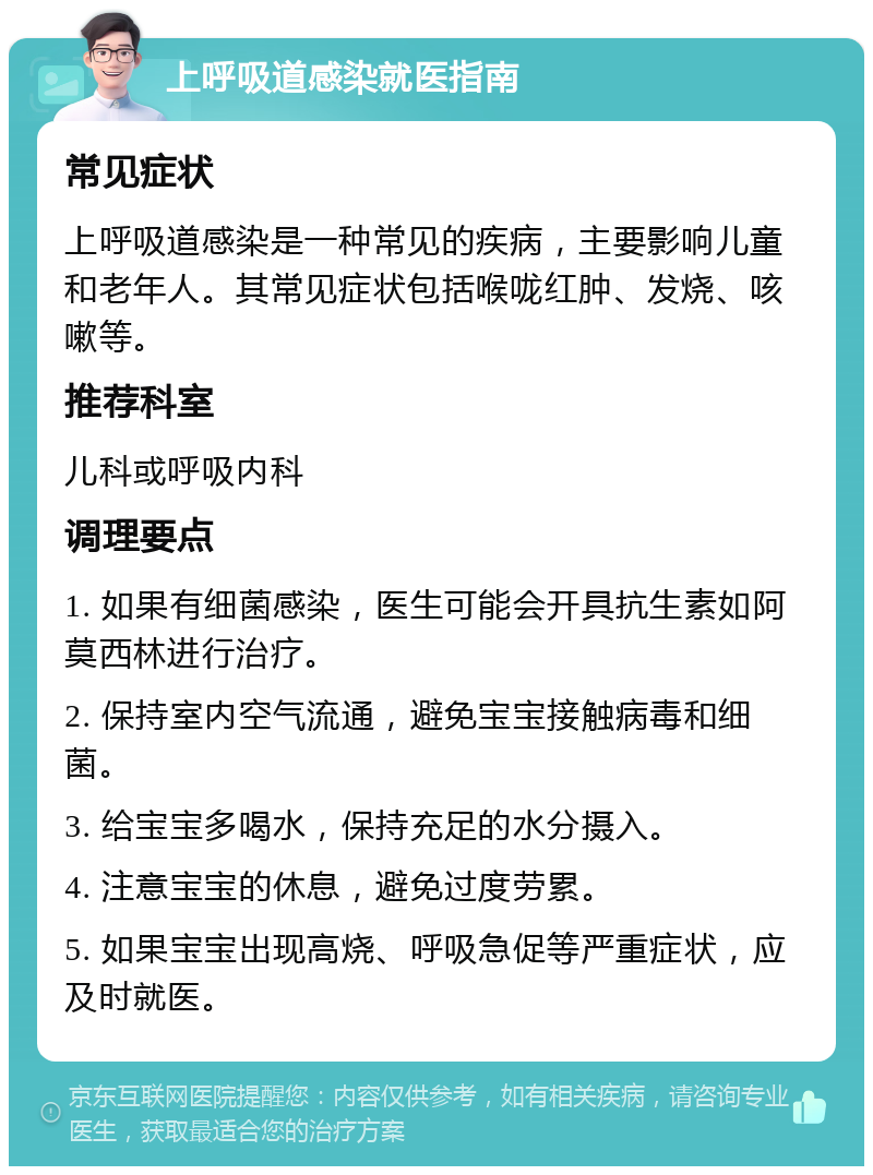 上呼吸道感染就医指南 常见症状 上呼吸道感染是一种常见的疾病，主要影响儿童和老年人。其常见症状包括喉咙红肿、发烧、咳嗽等。 推荐科室 儿科或呼吸内科 调理要点 1. 如果有细菌感染，医生可能会开具抗生素如阿莫西林进行治疗。 2. 保持室内空气流通，避免宝宝接触病毒和细菌。 3. 给宝宝多喝水，保持充足的水分摄入。 4. 注意宝宝的休息，避免过度劳累。 5. 如果宝宝出现高烧、呼吸急促等严重症状，应及时就医。