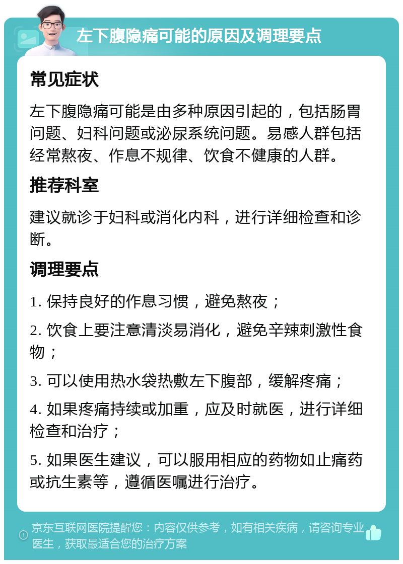 左下腹隐痛可能的原因及调理要点 常见症状 左下腹隐痛可能是由多种原因引起的，包括肠胃问题、妇科问题或泌尿系统问题。易感人群包括经常熬夜、作息不规律、饮食不健康的人群。 推荐科室 建议就诊于妇科或消化内科，进行详细检查和诊断。 调理要点 1. 保持良好的作息习惯，避免熬夜； 2. 饮食上要注意清淡易消化，避免辛辣刺激性食物； 3. 可以使用热水袋热敷左下腹部，缓解疼痛； 4. 如果疼痛持续或加重，应及时就医，进行详细检查和治疗； 5. 如果医生建议，可以服用相应的药物如止痛药或抗生素等，遵循医嘱进行治疗。