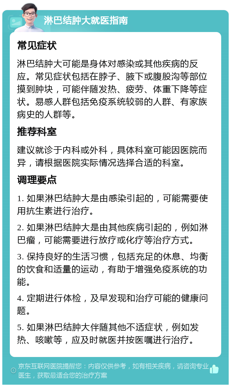 淋巴结肿大就医指南 常见症状 淋巴结肿大可能是身体对感染或其他疾病的反应。常见症状包括在脖子、腋下或腹股沟等部位摸到肿块，可能伴随发热、疲劳、体重下降等症状。易感人群包括免疫系统较弱的人群、有家族病史的人群等。 推荐科室 建议就诊于内科或外科，具体科室可能因医院而异，请根据医院实际情况选择合适的科室。 调理要点 1. 如果淋巴结肿大是由感染引起的，可能需要使用抗生素进行治疗。 2. 如果淋巴结肿大是由其他疾病引起的，例如淋巴瘤，可能需要进行放疗或化疗等治疗方式。 3. 保持良好的生活习惯，包括充足的休息、均衡的饮食和适量的运动，有助于增强免疫系统的功能。 4. 定期进行体检，及早发现和治疗可能的健康问题。 5. 如果淋巴结肿大伴随其他不适症状，例如发热、咳嗽等，应及时就医并按医嘱进行治疗。