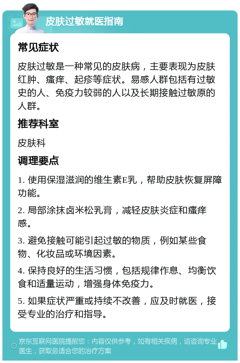 皮肤过敏就医指南 常见症状 皮肤过敏是一种常见的皮肤病，主要表现为皮肤红肿、瘙痒、起疹等症状。易感人群包括有过敏史的人、免疫力较弱的人以及长期接触过敏原的人群。 推荐科室 皮肤科 调理要点 1. 使用保湿滋润的维生素E乳，帮助皮肤恢复屏障功能。 2. 局部涂抹卤米松乳膏，减轻皮肤炎症和瘙痒感。 3. 避免接触可能引起过敏的物质，例如某些食物、化妆品或环境因素。 4. 保持良好的生活习惯，包括规律作息、均衡饮食和适量运动，增强身体免疫力。 5. 如果症状严重或持续不改善，应及时就医，接受专业的治疗和指导。