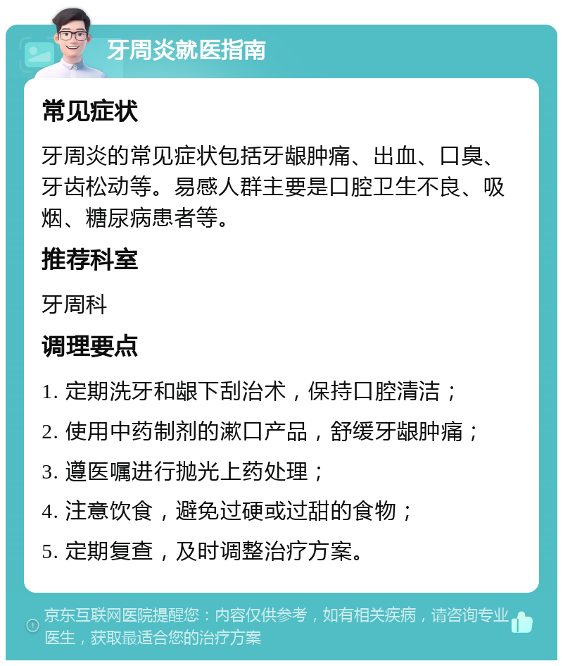 牙周炎就医指南 常见症状 牙周炎的常见症状包括牙龈肿痛、出血、口臭、牙齿松动等。易感人群主要是口腔卫生不良、吸烟、糖尿病患者等。 推荐科室 牙周科 调理要点 1. 定期洗牙和龈下刮治术，保持口腔清洁； 2. 使用中药制剂的漱口产品，舒缓牙龈肿痛； 3. 遵医嘱进行抛光上药处理； 4. 注意饮食，避免过硬或过甜的食物； 5. 定期复查，及时调整治疗方案。