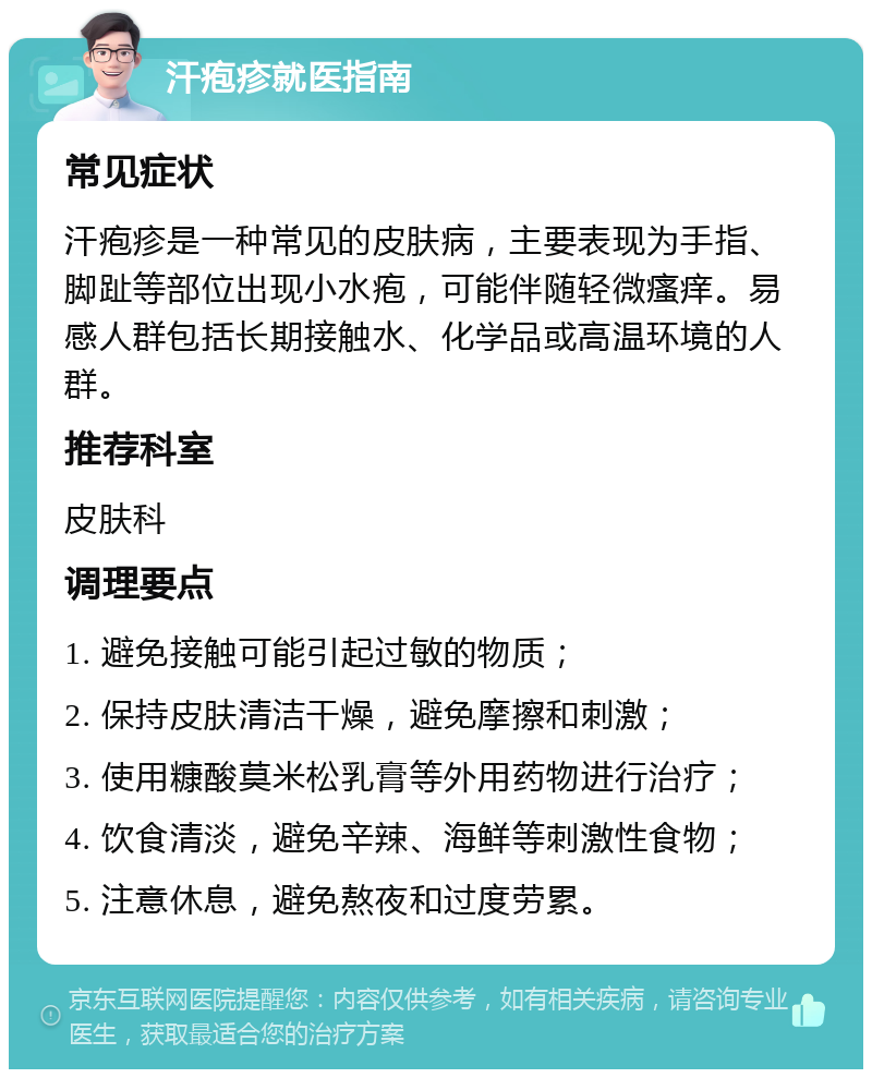 汗疱疹就医指南 常见症状 汗疱疹是一种常见的皮肤病，主要表现为手指、脚趾等部位出现小水疱，可能伴随轻微瘙痒。易感人群包括长期接触水、化学品或高温环境的人群。 推荐科室 皮肤科 调理要点 1. 避免接触可能引起过敏的物质； 2. 保持皮肤清洁干燥，避免摩擦和刺激； 3. 使用糠酸莫米松乳膏等外用药物进行治疗； 4. 饮食清淡，避免辛辣、海鲜等刺激性食物； 5. 注意休息，避免熬夜和过度劳累。