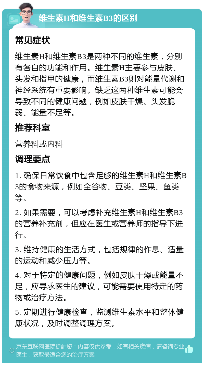 维生素H和维生素B3的区别 常见症状 维生素H和维生素B3是两种不同的维生素，分别有各自的功能和作用。维生素H主要参与皮肤、头发和指甲的健康，而维生素B3则对能量代谢和神经系统有重要影响。缺乏这两种维生素可能会导致不同的健康问题，例如皮肤干燥、头发脆弱、能量不足等。 推荐科室 营养科或内科 调理要点 1. 确保日常饮食中包含足够的维生素H和维生素B3的食物来源，例如全谷物、豆类、坚果、鱼类等。 2. 如果需要，可以考虑补充维生素H和维生素B3的营养补充剂，但应在医生或营养师的指导下进行。 3. 维持健康的生活方式，包括规律的作息、适量的运动和减少压力等。 4. 对于特定的健康问题，例如皮肤干燥或能量不足，应寻求医生的建议，可能需要使用特定的药物或治疗方法。 5. 定期进行健康检查，监测维生素水平和整体健康状况，及时调整调理方案。