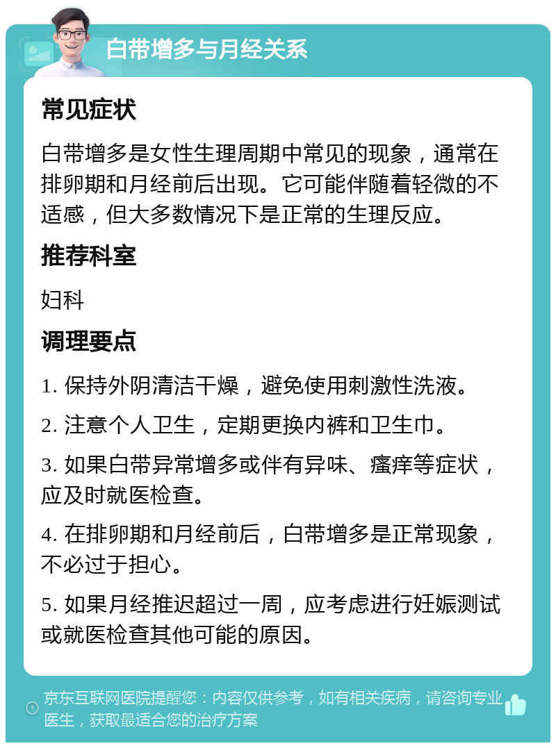 白带增多与月经关系 常见症状 白带增多是女性生理周期中常见的现象，通常在排卵期和月经前后出现。它可能伴随着轻微的不适感，但大多数情况下是正常的生理反应。 推荐科室 妇科 调理要点 1. 保持外阴清洁干燥，避免使用刺激性洗液。 2. 注意个人卫生，定期更换内裤和卫生巾。 3. 如果白带异常增多或伴有异味、瘙痒等症状，应及时就医检查。 4. 在排卵期和月经前后，白带增多是正常现象，不必过于担心。 5. 如果月经推迟超过一周，应考虑进行妊娠测试或就医检查其他可能的原因。