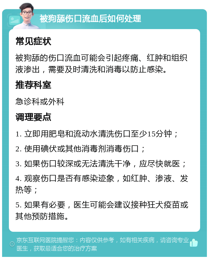 被狗舔伤口流血后如何处理 常见症状 被狗舔的伤口流血可能会引起疼痛、红肿和组织液渗出，需要及时清洗和消毒以防止感染。 推荐科室 急诊科或外科 调理要点 1. 立即用肥皂和流动水清洗伤口至少15分钟； 2. 使用碘伏或其他消毒剂消毒伤口； 3. 如果伤口较深或无法清洗干净，应尽快就医； 4. 观察伤口是否有感染迹象，如红肿、渗液、发热等； 5. 如果有必要，医生可能会建议接种狂犬疫苗或其他预防措施。