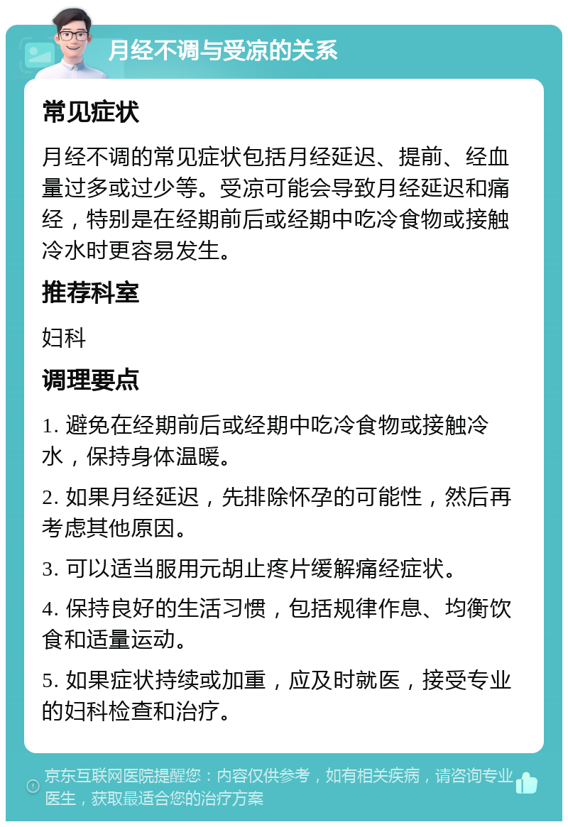 月经不调与受凉的关系 常见症状 月经不调的常见症状包括月经延迟、提前、经血量过多或过少等。受凉可能会导致月经延迟和痛经，特别是在经期前后或经期中吃冷食物或接触冷水时更容易发生。 推荐科室 妇科 调理要点 1. 避免在经期前后或经期中吃冷食物或接触冷水，保持身体温暖。 2. 如果月经延迟，先排除怀孕的可能性，然后再考虑其他原因。 3. 可以适当服用元胡止疼片缓解痛经症状。 4. 保持良好的生活习惯，包括规律作息、均衡饮食和适量运动。 5. 如果症状持续或加重，应及时就医，接受专业的妇科检查和治疗。