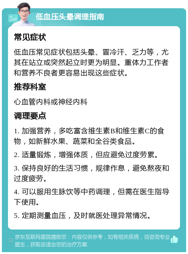 低血压头晕调理指南 常见症状 低血压常见症状包括头晕、冒冷汗、乏力等，尤其在站立或突然起立时更为明显。重体力工作者和营养不良者更容易出现这些症状。 推荐科室 心血管内科或神经内科 调理要点 1. 加强营养，多吃富含维生素B和维生素C的食物，如新鲜水果、蔬菜和全谷类食品。 2. 适量锻炼，增强体质，但应避免过度劳累。 3. 保持良好的生活习惯，规律作息，避免熬夜和过度疲劳。 4. 可以服用生脉饮等中药调理，但需在医生指导下使用。 5. 定期测量血压，及时就医处理异常情况。