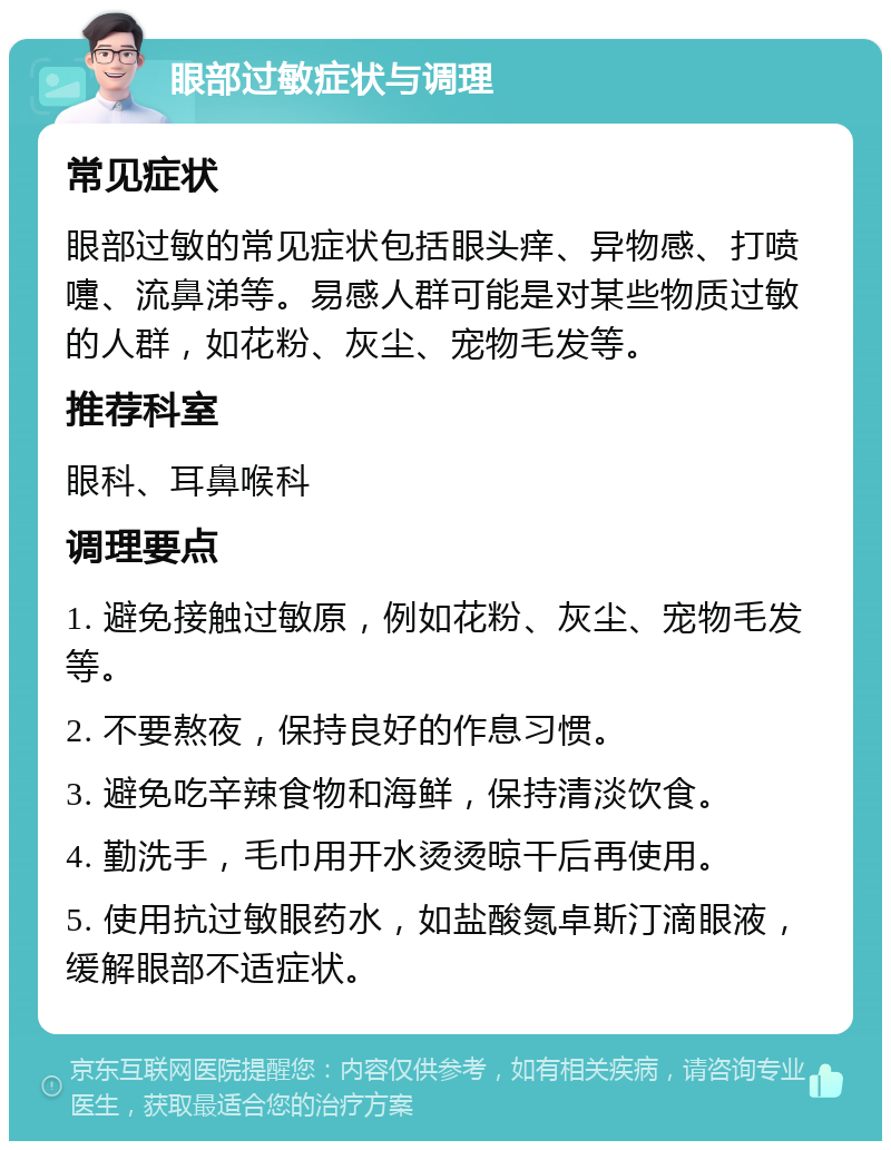 眼部过敏症状与调理 常见症状 眼部过敏的常见症状包括眼头痒、异物感、打喷嚏、流鼻涕等。易感人群可能是对某些物质过敏的人群，如花粉、灰尘、宠物毛发等。 推荐科室 眼科、耳鼻喉科 调理要点 1. 避免接触过敏原，例如花粉、灰尘、宠物毛发等。 2. 不要熬夜，保持良好的作息习惯。 3. 避免吃辛辣食物和海鲜，保持清淡饮食。 4. 勤洗手，毛巾用开水烫烫晾干后再使用。 5. 使用抗过敏眼药水，如盐酸氮卓斯汀滴眼液，缓解眼部不适症状。