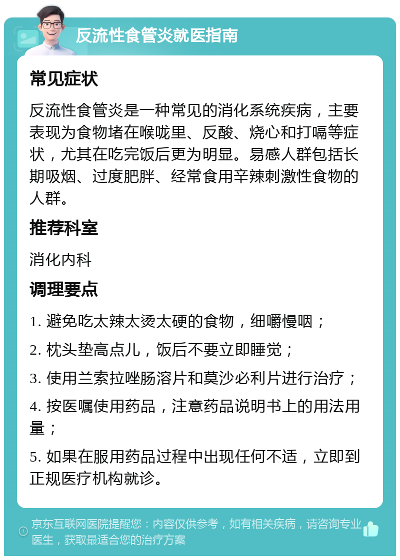 反流性食管炎就医指南 常见症状 反流性食管炎是一种常见的消化系统疾病，主要表现为食物堵在喉咙里、反酸、烧心和打嗝等症状，尤其在吃完饭后更为明显。易感人群包括长期吸烟、过度肥胖、经常食用辛辣刺激性食物的人群。 推荐科室 消化内科 调理要点 1. 避免吃太辣太烫太硬的食物，细嚼慢咽； 2. 枕头垫高点儿，饭后不要立即睡觉； 3. 使用兰索拉唑肠溶片和莫沙必利片进行治疗； 4. 按医嘱使用药品，注意药品说明书上的用法用量； 5. 如果在服用药品过程中出现任何不适，立即到正规医疗机构就诊。