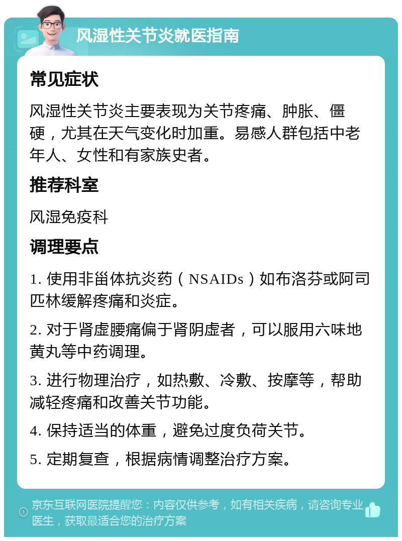 风湿性关节炎就医指南 常见症状 风湿性关节炎主要表现为关节疼痛、肿胀、僵硬，尤其在天气变化时加重。易感人群包括中老年人、女性和有家族史者。 推荐科室 风湿免疫科 调理要点 1. 使用非甾体抗炎药（NSAIDs）如布洛芬或阿司匹林缓解疼痛和炎症。 2. 对于肾虚腰痛偏于肾阴虚者，可以服用六味地黄丸等中药调理。 3. 进行物理治疗，如热敷、冷敷、按摩等，帮助减轻疼痛和改善关节功能。 4. 保持适当的体重，避免过度负荷关节。 5. 定期复查，根据病情调整治疗方案。