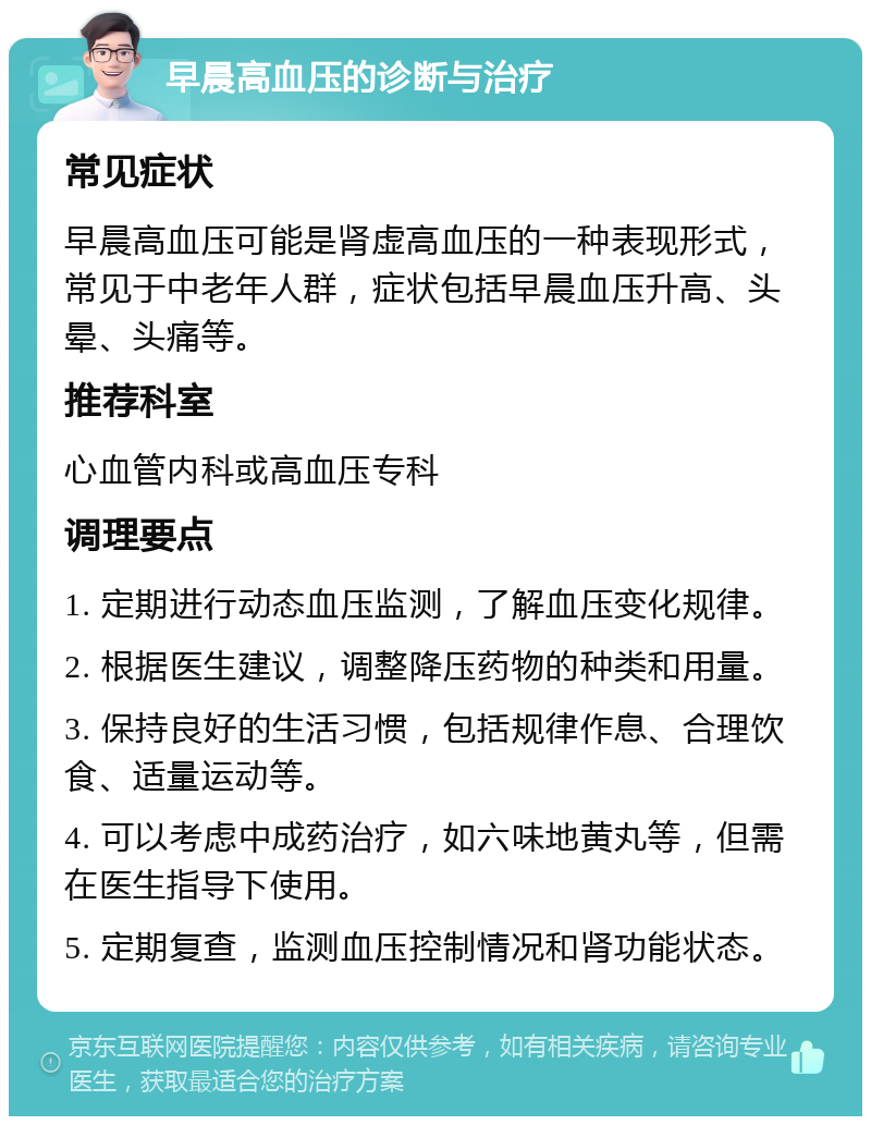 早晨高血压的诊断与治疗 常见症状 早晨高血压可能是肾虚高血压的一种表现形式，常见于中老年人群，症状包括早晨血压升高、头晕、头痛等。 推荐科室 心血管内科或高血压专科 调理要点 1. 定期进行动态血压监测，了解血压变化规律。 2. 根据医生建议，调整降压药物的种类和用量。 3. 保持良好的生活习惯，包括规律作息、合理饮食、适量运动等。 4. 可以考虑中成药治疗，如六味地黄丸等，但需在医生指导下使用。 5. 定期复查，监测血压控制情况和肾功能状态。