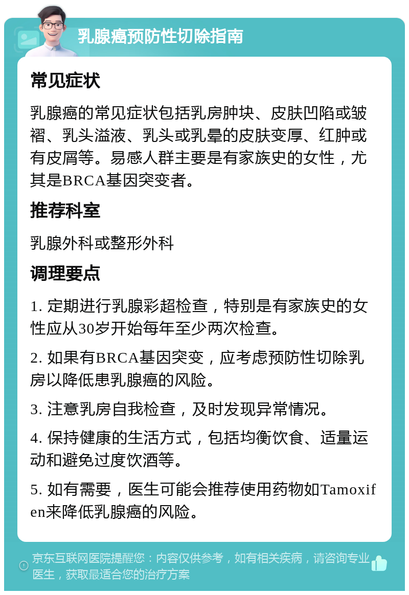 乳腺癌预防性切除指南 常见症状 乳腺癌的常见症状包括乳房肿块、皮肤凹陷或皱褶、乳头溢液、乳头或乳晕的皮肤变厚、红肿或有皮屑等。易感人群主要是有家族史的女性，尤其是BRCA基因突变者。 推荐科室 乳腺外科或整形外科 调理要点 1. 定期进行乳腺彩超检查，特别是有家族史的女性应从30岁开始每年至少两次检查。 2. 如果有BRCA基因突变，应考虑预防性切除乳房以降低患乳腺癌的风险。 3. 注意乳房自我检查，及时发现异常情况。 4. 保持健康的生活方式，包括均衡饮食、适量运动和避免过度饮酒等。 5. 如有需要，医生可能会推荐使用药物如Tamoxifen来降低乳腺癌的风险。