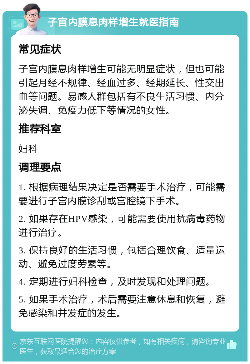 子宫内膜息肉样增生就医指南 常见症状 子宫内膜息肉样增生可能无明显症状，但也可能引起月经不规律、经血过多、经期延长、性交出血等问题。易感人群包括有不良生活习惯、内分泌失调、免疫力低下等情况的女性。 推荐科室 妇科 调理要点 1. 根据病理结果决定是否需要手术治疗，可能需要进行子宫内膜诊刮或宫腔镜下手术。 2. 如果存在HPV感染，可能需要使用抗病毒药物进行治疗。 3. 保持良好的生活习惯，包括合理饮食、适量运动、避免过度劳累等。 4. 定期进行妇科检查，及时发现和处理问题。 5. 如果手术治疗，术后需要注意休息和恢复，避免感染和并发症的发生。