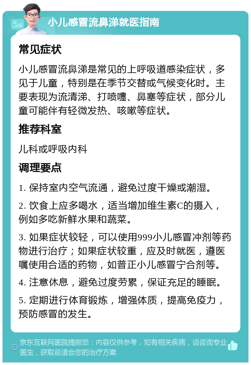 小儿感冒流鼻涕就医指南 常见症状 小儿感冒流鼻涕是常见的上呼吸道感染症状，多见于儿童，特别是在季节交替或气候变化时。主要表现为流清涕、打喷嚏、鼻塞等症状，部分儿童可能伴有轻微发热、咳嗽等症状。 推荐科室 儿科或呼吸内科 调理要点 1. 保持室内空气流通，避免过度干燥或潮湿。 2. 饮食上应多喝水，适当增加维生素C的摄入，例如多吃新鲜水果和蔬菜。 3. 如果症状较轻，可以使用999小儿感冒冲剂等药物进行治疗；如果症状较重，应及时就医，遵医嘱使用合适的药物，如普正小儿感冒宁合剂等。 4. 注意休息，避免过度劳累，保证充足的睡眠。 5. 定期进行体育锻炼，增强体质，提高免疫力，预防感冒的发生。