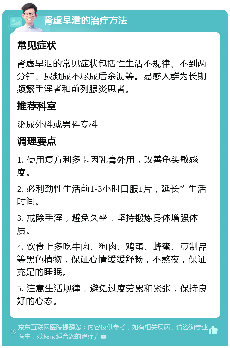 肾虚早泄的治疗方法 常见症状 肾虚早泄的常见症状包括性生活不规律、不到两分钟、尿频尿不尽尿后余沥等。易感人群为长期频繁手淫者和前列腺炎患者。 推荐科室 泌尿外科或男科专科 调理要点 1. 使用复方利多卡因乳膏外用，改善龟头敏感度。 2. 必利劲性生活前1-3小时口服1片，延长性生活时间。 3. 戒除手淫，避免久坐，坚持锻炼身体增强体质。 4. 饮食上多吃牛肉、狗肉、鸡蛋、蜂蜜、豆制品等黑色植物，保证心情缓缓舒畅，不熬夜，保证充足的睡眠。 5. 注意生活规律，避免过度劳累和紧张，保持良好的心态。