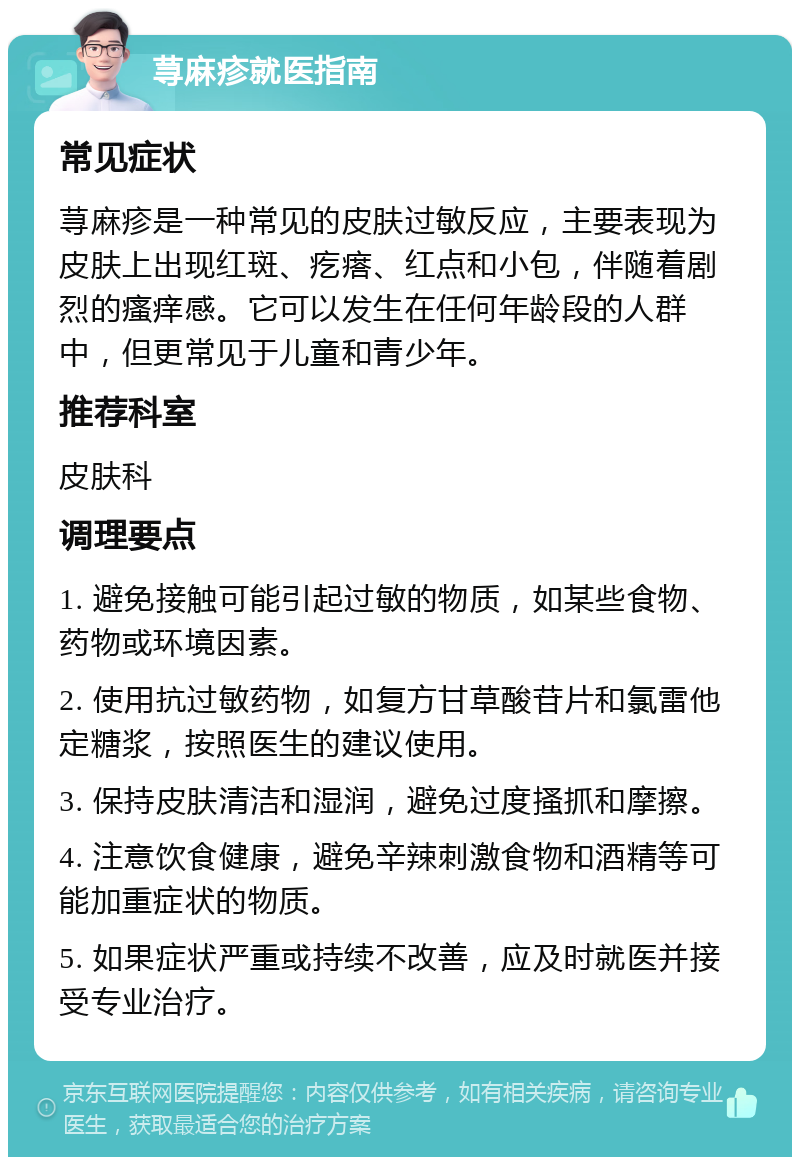 荨麻疹就医指南 常见症状 荨麻疹是一种常见的皮肤过敏反应，主要表现为皮肤上出现红斑、疙瘩、红点和小包，伴随着剧烈的瘙痒感。它可以发生在任何年龄段的人群中，但更常见于儿童和青少年。 推荐科室 皮肤科 调理要点 1. 避免接触可能引起过敏的物质，如某些食物、药物或环境因素。 2. 使用抗过敏药物，如复方甘草酸苷片和氯雷他定糖浆，按照医生的建议使用。 3. 保持皮肤清洁和湿润，避免过度搔抓和摩擦。 4. 注意饮食健康，避免辛辣刺激食物和酒精等可能加重症状的物质。 5. 如果症状严重或持续不改善，应及时就医并接受专业治疗。