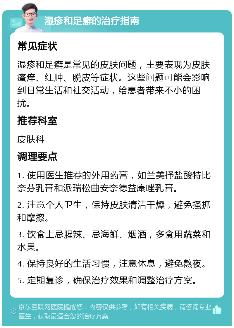 湿疹和足癣的治疗指南 常见症状 湿疹和足癣是常见的皮肤问题，主要表现为皮肤瘙痒、红肿、脱皮等症状。这些问题可能会影响到日常生活和社交活动，给患者带来不小的困扰。 推荐科室 皮肤科 调理要点 1. 使用医生推荐的外用药膏，如兰美抒盐酸特比奈芬乳膏和派瑞松曲安奈德益康唑乳膏。 2. 注意个人卫生，保持皮肤清洁干燥，避免搔抓和摩擦。 3. 饮食上忌腥辣、忌海鲜、烟酒，多食用蔬菜和水果。 4. 保持良好的生活习惯，注意休息，避免熬夜。 5. 定期复诊，确保治疗效果和调整治疗方案。