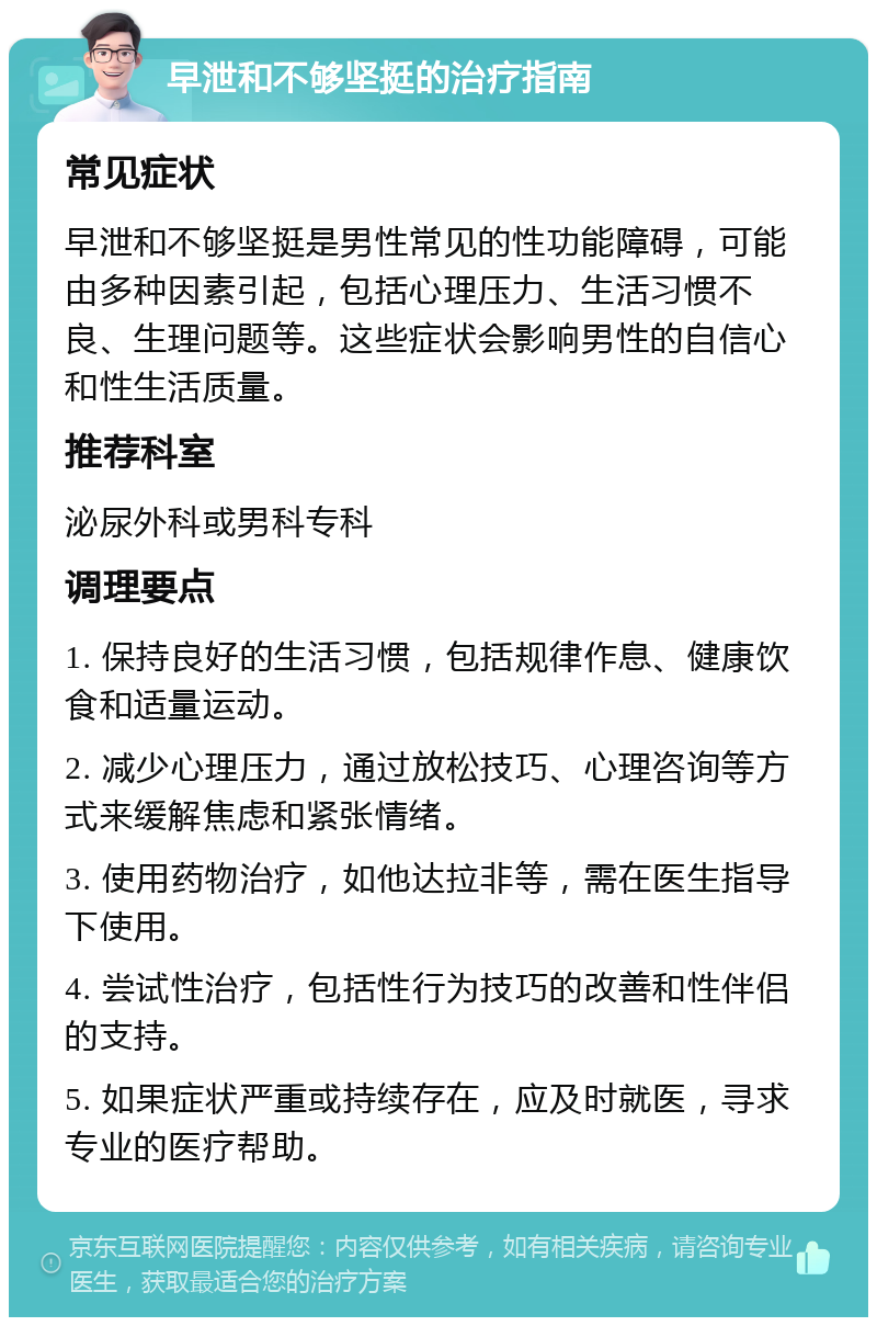 早泄和不够坚挺的治疗指南 常见症状 早泄和不够坚挺是男性常见的性功能障碍，可能由多种因素引起，包括心理压力、生活习惯不良、生理问题等。这些症状会影响男性的自信心和性生活质量。 推荐科室 泌尿外科或男科专科 调理要点 1. 保持良好的生活习惯，包括规律作息、健康饮食和适量运动。 2. 减少心理压力，通过放松技巧、心理咨询等方式来缓解焦虑和紧张情绪。 3. 使用药物治疗，如他达拉非等，需在医生指导下使用。 4. 尝试性治疗，包括性行为技巧的改善和性伴侣的支持。 5. 如果症状严重或持续存在，应及时就医，寻求专业的医疗帮助。