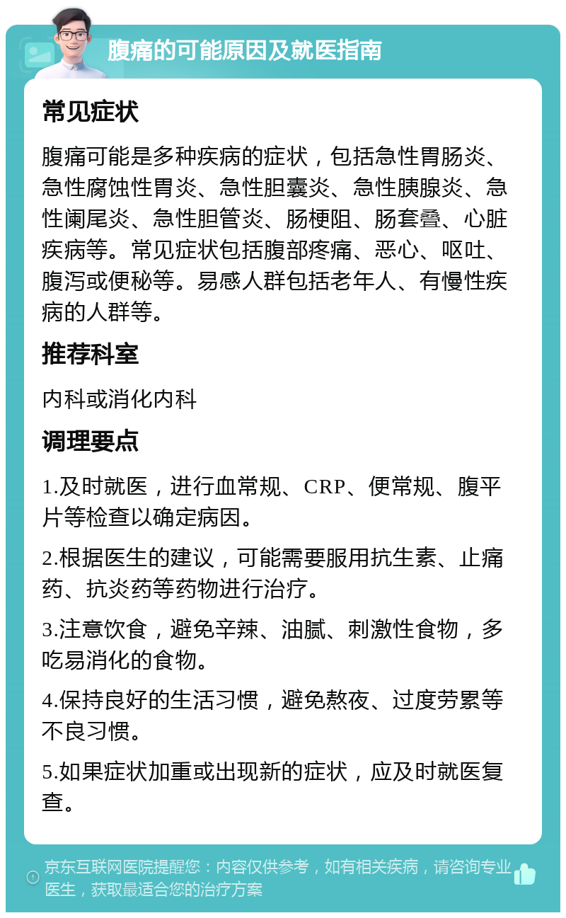 腹痛的可能原因及就医指南 常见症状 腹痛可能是多种疾病的症状，包括急性胃肠炎、急性腐蚀性胃炎、急性胆囊炎、急性胰腺炎、急性阑尾炎、急性胆管炎、肠梗阻、肠套叠、心脏疾病等。常见症状包括腹部疼痛、恶心、呕吐、腹泻或便秘等。易感人群包括老年人、有慢性疾病的人群等。 推荐科室 内科或消化内科 调理要点 1.及时就医，进行血常规、CRP、便常规、腹平片等检查以确定病因。 2.根据医生的建议，可能需要服用抗生素、止痛药、抗炎药等药物进行治疗。 3.注意饮食，避免辛辣、油腻、刺激性食物，多吃易消化的食物。 4.保持良好的生活习惯，避免熬夜、过度劳累等不良习惯。 5.如果症状加重或出现新的症状，应及时就医复查。