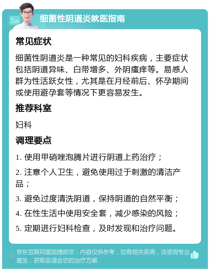 细菌性阴道炎就医指南 常见症状 细菌性阴道炎是一种常见的妇科疾病，主要症状包括阴道异味、白带增多、外阴瘙痒等。易感人群为性活跃女性，尤其是在月经前后、怀孕期间或使用避孕套等情况下更容易发生。 推荐科室 妇科 调理要点 1. 使用甲硝唑泡腾片进行阴道上药治疗； 2. 注意个人卫生，避免使用过于刺激的清洁产品； 3. 避免过度清洗阴道，保持阴道的自然平衡； 4. 在性生活中使用安全套，减少感染的风险； 5. 定期进行妇科检查，及时发现和治疗问题。