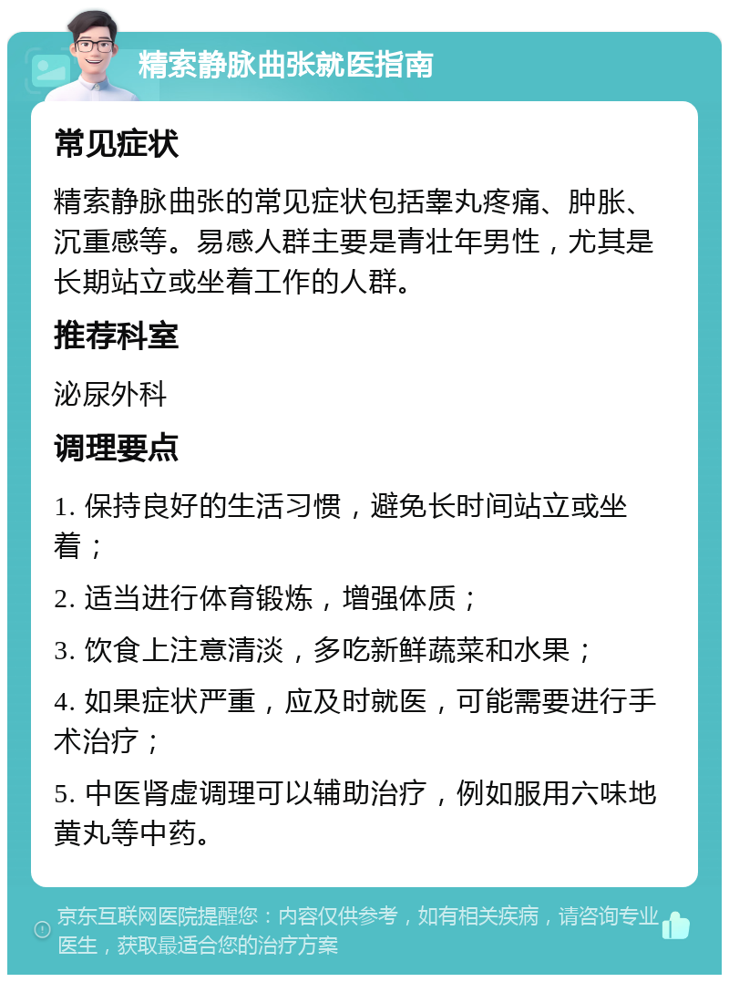 精索静脉曲张就医指南 常见症状 精索静脉曲张的常见症状包括睾丸疼痛、肿胀、沉重感等。易感人群主要是青壮年男性，尤其是长期站立或坐着工作的人群。 推荐科室 泌尿外科 调理要点 1. 保持良好的生活习惯，避免长时间站立或坐着； 2. 适当进行体育锻炼，增强体质； 3. 饮食上注意清淡，多吃新鲜蔬菜和水果； 4. 如果症状严重，应及时就医，可能需要进行手术治疗； 5. 中医肾虚调理可以辅助治疗，例如服用六味地黄丸等中药。