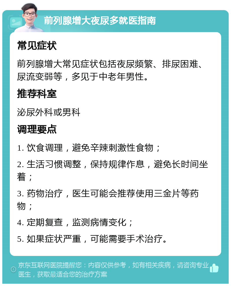 前列腺增大夜尿多就医指南 常见症状 前列腺增大常见症状包括夜尿频繁、排尿困难、尿流变弱等，多见于中老年男性。 推荐科室 泌尿外科或男科 调理要点 1. 饮食调理，避免辛辣刺激性食物； 2. 生活习惯调整，保持规律作息，避免长时间坐着； 3. 药物治疗，医生可能会推荐使用三金片等药物； 4. 定期复查，监测病情变化； 5. 如果症状严重，可能需要手术治疗。