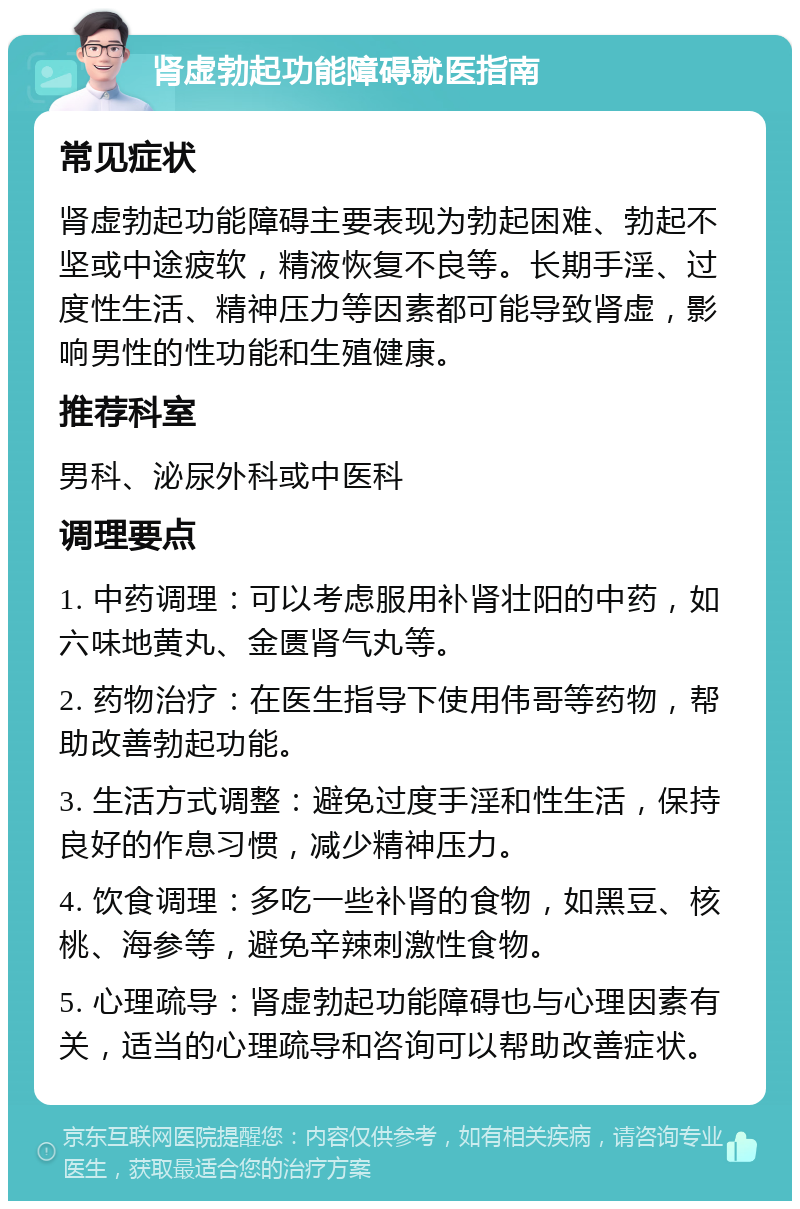 肾虚勃起功能障碍就医指南 常见症状 肾虚勃起功能障碍主要表现为勃起困难、勃起不坚或中途疲软，精液恢复不良等。长期手淫、过度性生活、精神压力等因素都可能导致肾虚，影响男性的性功能和生殖健康。 推荐科室 男科、泌尿外科或中医科 调理要点 1. 中药调理：可以考虑服用补肾壮阳的中药，如六味地黄丸、金匮肾气丸等。 2. 药物治疗：在医生指导下使用伟哥等药物，帮助改善勃起功能。 3. 生活方式调整：避免过度手淫和性生活，保持良好的作息习惯，减少精神压力。 4. 饮食调理：多吃一些补肾的食物，如黑豆、核桃、海参等，避免辛辣刺激性食物。 5. 心理疏导：肾虚勃起功能障碍也与心理因素有关，适当的心理疏导和咨询可以帮助改善症状。