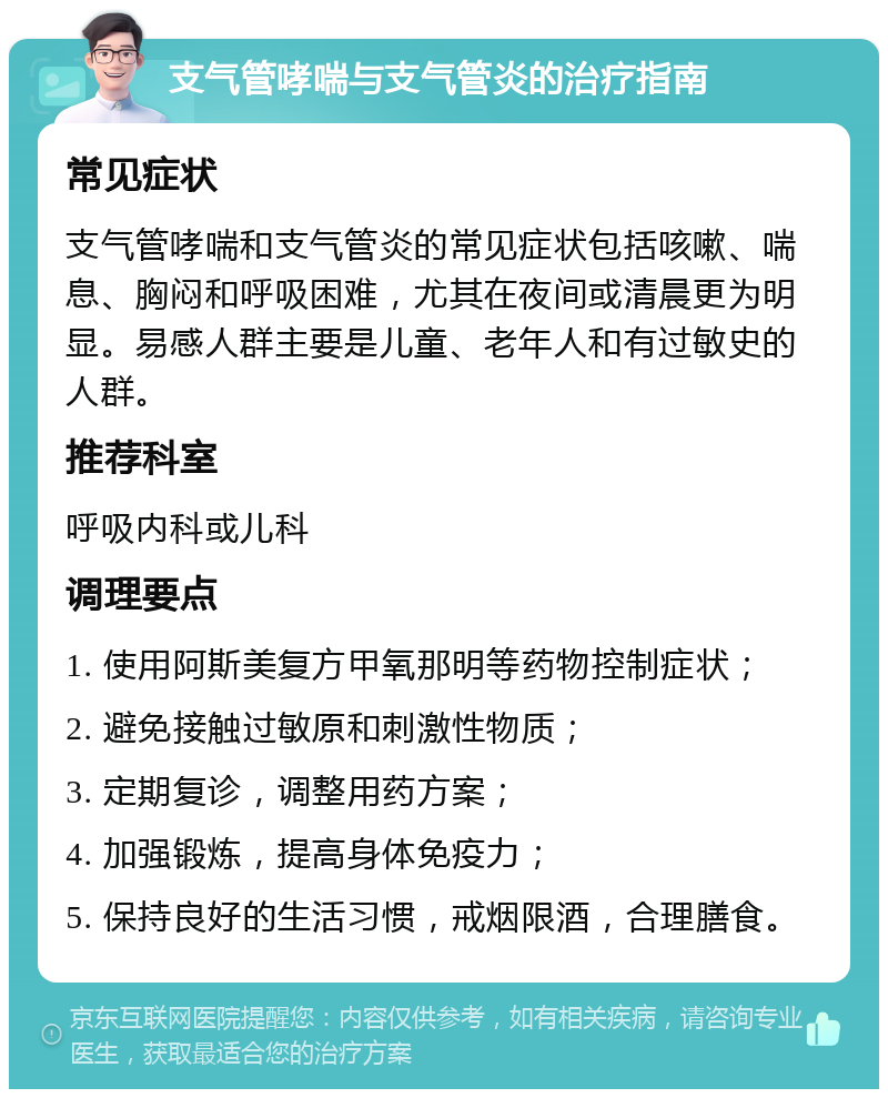 支气管哮喘与支气管炎的治疗指南 常见症状 支气管哮喘和支气管炎的常见症状包括咳嗽、喘息、胸闷和呼吸困难，尤其在夜间或清晨更为明显。易感人群主要是儿童、老年人和有过敏史的人群。 推荐科室 呼吸内科或儿科 调理要点 1. 使用阿斯美复方甲氧那明等药物控制症状； 2. 避免接触过敏原和刺激性物质； 3. 定期复诊，调整用药方案； 4. 加强锻炼，提高身体免疫力； 5. 保持良好的生活习惯，戒烟限酒，合理膳食。