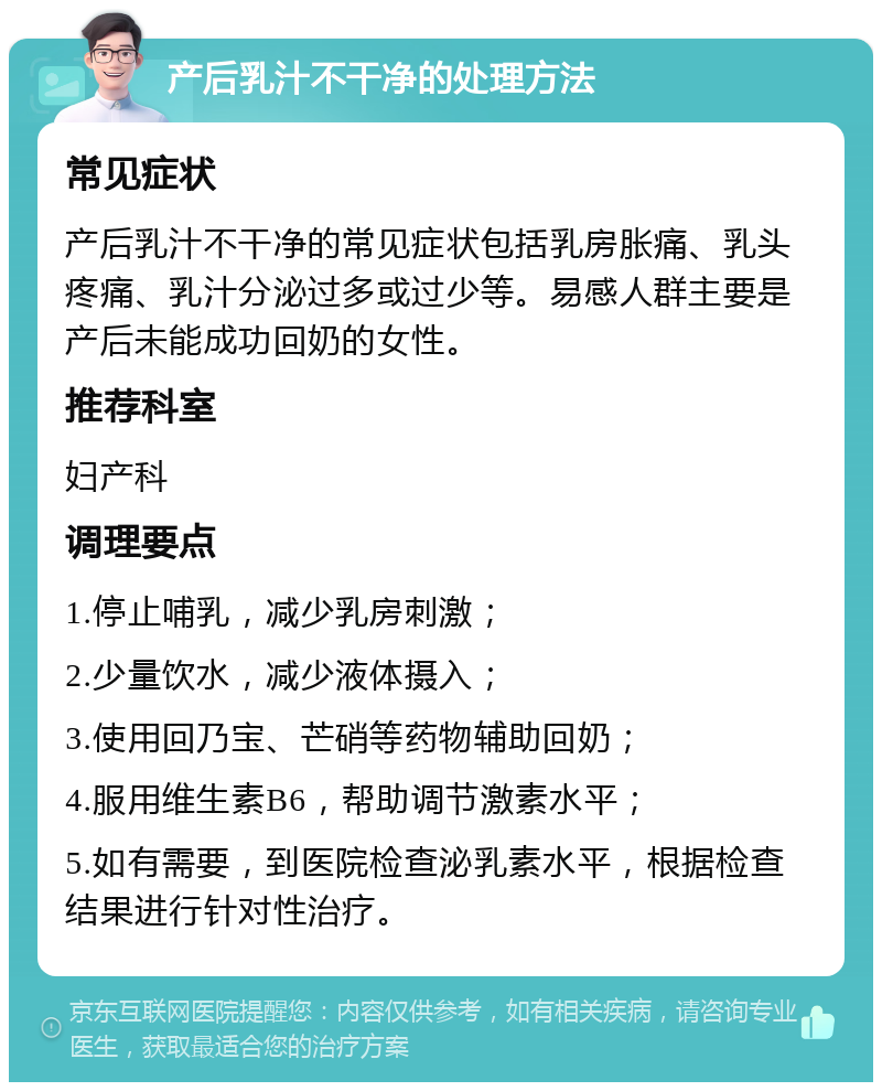 产后乳汁不干净的处理方法 常见症状 产后乳汁不干净的常见症状包括乳房胀痛、乳头疼痛、乳汁分泌过多或过少等。易感人群主要是产后未能成功回奶的女性。 推荐科室 妇产科 调理要点 1.停止哺乳，减少乳房刺激； 2.少量饮水，减少液体摄入； 3.使用回乃宝、芒硝等药物辅助回奶； 4.服用维生素B6，帮助调节激素水平； 5.如有需要，到医院检查泌乳素水平，根据检查结果进行针对性治疗。