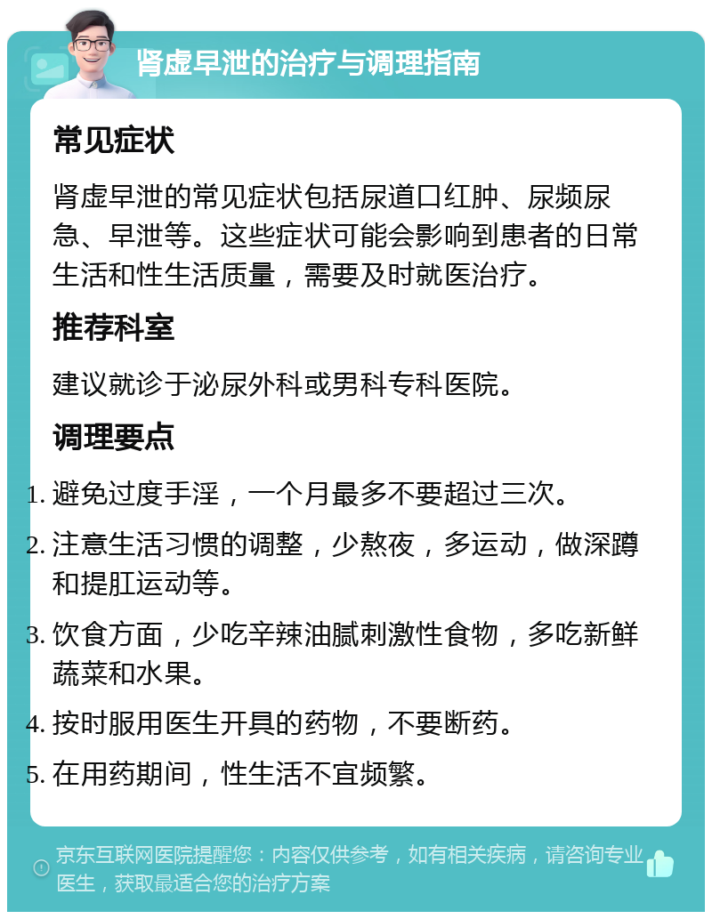 肾虚早泄的治疗与调理指南 常见症状 肾虚早泄的常见症状包括尿道口红肿、尿频尿急、早泄等。这些症状可能会影响到患者的日常生活和性生活质量，需要及时就医治疗。 推荐科室 建议就诊于泌尿外科或男科专科医院。 调理要点 避免过度手淫，一个月最多不要超过三次。 注意生活习惯的调整，少熬夜，多运动，做深蹲和提肛运动等。 饮食方面，少吃辛辣油腻刺激性食物，多吃新鲜蔬菜和水果。 按时服用医生开具的药物，不要断药。 在用药期间，性生活不宜频繁。