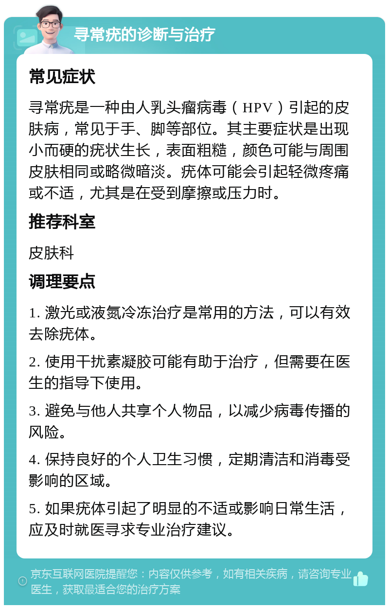 寻常疣的诊断与治疗 常见症状 寻常疣是一种由人乳头瘤病毒（HPV）引起的皮肤病，常见于手、脚等部位。其主要症状是出现小而硬的疣状生长，表面粗糙，颜色可能与周围皮肤相同或略微暗淡。疣体可能会引起轻微疼痛或不适，尤其是在受到摩擦或压力时。 推荐科室 皮肤科 调理要点 1. 激光或液氮冷冻治疗是常用的方法，可以有效去除疣体。 2. 使用干扰素凝胶可能有助于治疗，但需要在医生的指导下使用。 3. 避免与他人共享个人物品，以减少病毒传播的风险。 4. 保持良好的个人卫生习惯，定期清洁和消毒受影响的区域。 5. 如果疣体引起了明显的不适或影响日常生活，应及时就医寻求专业治疗建议。