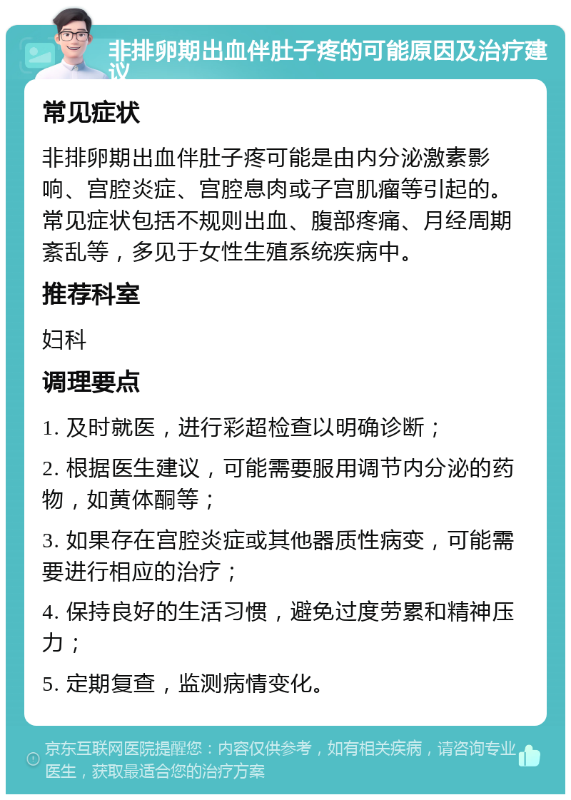 非排卵期出血伴肚子疼的可能原因及治疗建议 常见症状 非排卵期出血伴肚子疼可能是由内分泌激素影响、宫腔炎症、宫腔息肉或子宫肌瘤等引起的。常见症状包括不规则出血、腹部疼痛、月经周期紊乱等，多见于女性生殖系统疾病中。 推荐科室 妇科 调理要点 1. 及时就医，进行彩超检查以明确诊断； 2. 根据医生建议，可能需要服用调节内分泌的药物，如黄体酮等； 3. 如果存在宫腔炎症或其他器质性病变，可能需要进行相应的治疗； 4. 保持良好的生活习惯，避免过度劳累和精神压力； 5. 定期复查，监测病情变化。