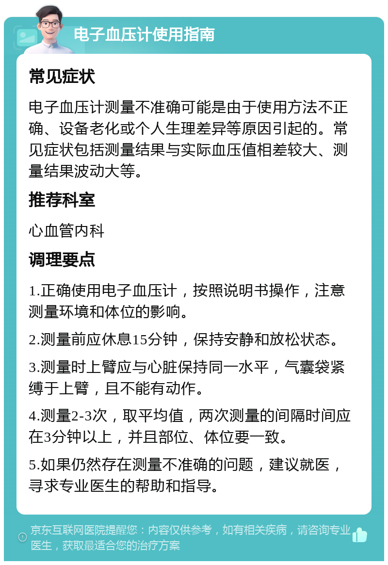 电子血压计使用指南 常见症状 电子血压计测量不准确可能是由于使用方法不正确、设备老化或个人生理差异等原因引起的。常见症状包括测量结果与实际血压值相差较大、测量结果波动大等。 推荐科室 心血管内科 调理要点 1.正确使用电子血压计，按照说明书操作，注意测量环境和体位的影响。 2.测量前应休息15分钟，保持安静和放松状态。 3.测量时上臂应与心脏保持同一水平，气囊袋紧缚于上臂，且不能有动作。 4.测量2-3次，取平均值，两次测量的间隔时间应在3分钟以上，并且部位、体位要一致。 5.如果仍然存在测量不准确的问题，建议就医，寻求专业医生的帮助和指导。