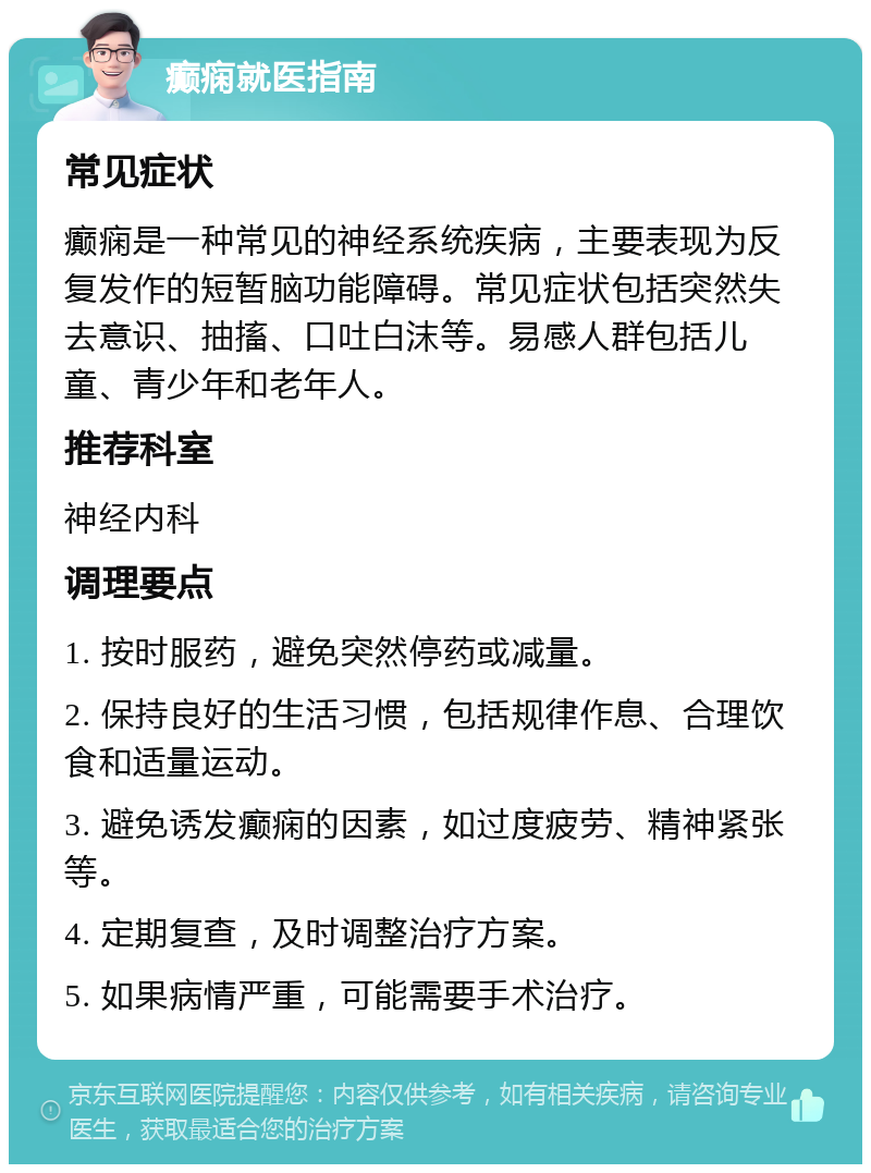 癫痫就医指南 常见症状 癫痫是一种常见的神经系统疾病，主要表现为反复发作的短暂脑功能障碍。常见症状包括突然失去意识、抽搐、口吐白沫等。易感人群包括儿童、青少年和老年人。 推荐科室 神经内科 调理要点 1. 按时服药，避免突然停药或减量。 2. 保持良好的生活习惯，包括规律作息、合理饮食和适量运动。 3. 避免诱发癫痫的因素，如过度疲劳、精神紧张等。 4. 定期复查，及时调整治疗方案。 5. 如果病情严重，可能需要手术治疗。