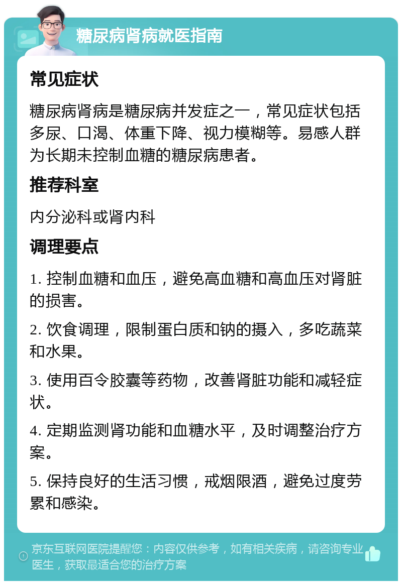 糖尿病肾病就医指南 常见症状 糖尿病肾病是糖尿病并发症之一，常见症状包括多尿、口渴、体重下降、视力模糊等。易感人群为长期未控制血糖的糖尿病患者。 推荐科室 内分泌科或肾内科 调理要点 1. 控制血糖和血压，避免高血糖和高血压对肾脏的损害。 2. 饮食调理，限制蛋白质和钠的摄入，多吃蔬菜和水果。 3. 使用百令胶囊等药物，改善肾脏功能和减轻症状。 4. 定期监测肾功能和血糖水平，及时调整治疗方案。 5. 保持良好的生活习惯，戒烟限酒，避免过度劳累和感染。