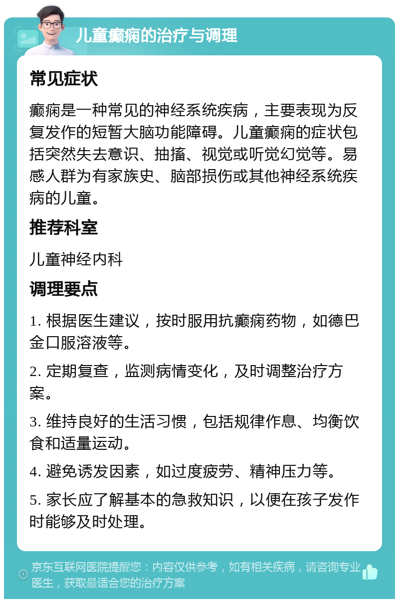 儿童癫痫的治疗与调理 常见症状 癫痫是一种常见的神经系统疾病，主要表现为反复发作的短暂大脑功能障碍。儿童癫痫的症状包括突然失去意识、抽搐、视觉或听觉幻觉等。易感人群为有家族史、脑部损伤或其他神经系统疾病的儿童。 推荐科室 儿童神经内科 调理要点 1. 根据医生建议，按时服用抗癫痫药物，如德巴金口服溶液等。 2. 定期复查，监测病情变化，及时调整治疗方案。 3. 维持良好的生活习惯，包括规律作息、均衡饮食和适量运动。 4. 避免诱发因素，如过度疲劳、精神压力等。 5. 家长应了解基本的急救知识，以便在孩子发作时能够及时处理。