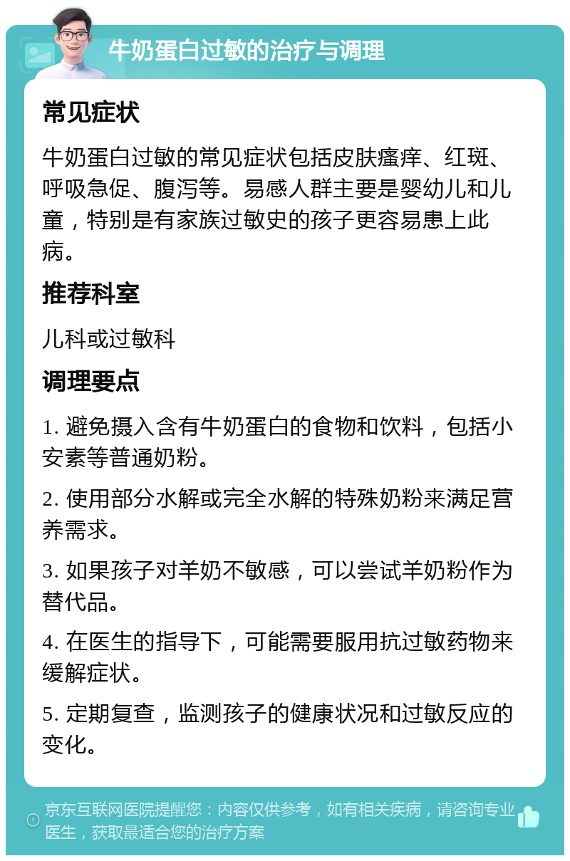 牛奶蛋白过敏的治疗与调理 常见症状 牛奶蛋白过敏的常见症状包括皮肤瘙痒、红斑、呼吸急促、腹泻等。易感人群主要是婴幼儿和儿童，特别是有家族过敏史的孩子更容易患上此病。 推荐科室 儿科或过敏科 调理要点 1. 避免摄入含有牛奶蛋白的食物和饮料，包括小安素等普通奶粉。 2. 使用部分水解或完全水解的特殊奶粉来满足营养需求。 3. 如果孩子对羊奶不敏感，可以尝试羊奶粉作为替代品。 4. 在医生的指导下，可能需要服用抗过敏药物来缓解症状。 5. 定期复查，监测孩子的健康状况和过敏反应的变化。