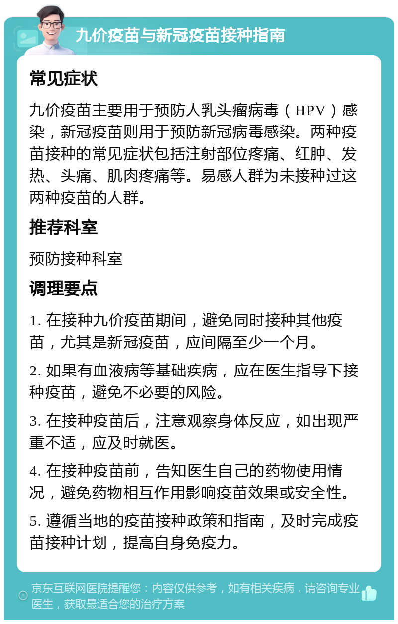 九价疫苗与新冠疫苗接种指南 常见症状 九价疫苗主要用于预防人乳头瘤病毒（HPV）感染，新冠疫苗则用于预防新冠病毒感染。两种疫苗接种的常见症状包括注射部位疼痛、红肿、发热、头痛、肌肉疼痛等。易感人群为未接种过这两种疫苗的人群。 推荐科室 预防接种科室 调理要点 1. 在接种九价疫苗期间，避免同时接种其他疫苗，尤其是新冠疫苗，应间隔至少一个月。 2. 如果有血液病等基础疾病，应在医生指导下接种疫苗，避免不必要的风险。 3. 在接种疫苗后，注意观察身体反应，如出现严重不适，应及时就医。 4. 在接种疫苗前，告知医生自己的药物使用情况，避免药物相互作用影响疫苗效果或安全性。 5. 遵循当地的疫苗接种政策和指南，及时完成疫苗接种计划，提高自身免疫力。