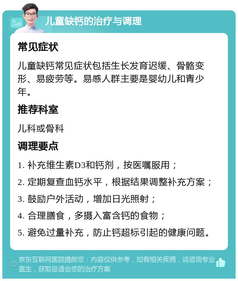 儿童缺钙的治疗与调理 常见症状 儿童缺钙常见症状包括生长发育迟缓、骨骼变形、易疲劳等。易感人群主要是婴幼儿和青少年。 推荐科室 儿科或骨科 调理要点 1. 补充维生素D3和钙剂，按医嘱服用； 2. 定期复查血钙水平，根据结果调整补充方案； 3. 鼓励户外活动，增加日光照射； 4. 合理膳食，多摄入富含钙的食物； 5. 避免过量补充，防止钙超标引起的健康问题。